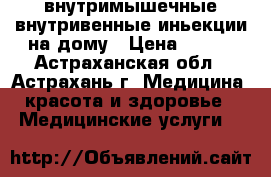 внутримышечные,внутривенные иньекции на дому › Цена ­ 500 - Астраханская обл., Астрахань г. Медицина, красота и здоровье » Медицинские услуги   